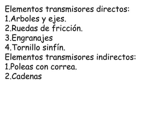 Elementos transmisores directos:
1.Arboles y ejes.
2.Ruedas de fricción.
3.Engranajes
4.Tornillo sinfín.
Elementos transmisores indirectos:
1.Poleas con correa.
2.Cadenas
 