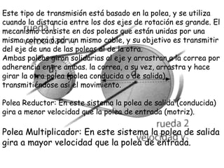 Este tipo de transmisión está basado en la polea, y se utiliza
cuando la distancia entre los dos ejes de rotación es grande. El
mecanismo consiste en dos poleas que están unidas por una
misma correa o por un mismo cable, y su objetivo es transmitir
del eje de una de las poleas al de la otra.
Ambas poleas giran solidarias al eje y arrastran a la correa por
adherencia entre ambas. la correa, a su vez, arrastra y hace
girar la otra polea (polea conducida o de salida),
transmitiéndose así el movimiento.
Polea Reductor: En este sistema la polea de salida (conducida)
gira a menor velocidad que la polea de entrada (motriz).
Polea Multiplicador: En este sistema la polea de salida
gira a mayor velocidad que la polea de entrada.
 