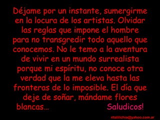 Déjame por un instante, sumergirme en la locura de los artistas. Olvidar las reglas que impone el hombre para no transgredir todo aquello que conocemos. No le temo a la aventura de vivir en un mundo surrealista porque mi espíritu, no conoce otra verdad que la me eleva hasta las fronteras de lo imposible.   El día que deje de soñar, mándame flores blancas…  Saludicos! [email_address] 