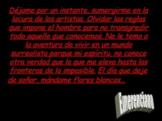 Déjame por un instante, sumergirme en la locura de los artistas. Olvidar las reglas que impone el hombre para no transgredir todo aquello que conocemos. No le temo a la aventura de vivir en un mundo surrealista porque mi espíritu, no conoce otra verdad que la que me eleva hasta las fronteras de lo imposible. El día que deje de soñar, mándame flores blancas… Emerenciano