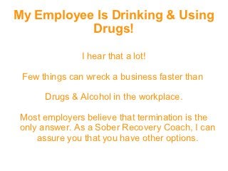 My Employee Is Drinking & Using
           Drugs!

               I hear that a lot!

 Few things can wreck a business faster than

      Drugs & Alcohol in the workplace.

Most employers believe that termination is the
only answer. As a Sober Recovery Coach, I can
    assure you that you have other options.
 