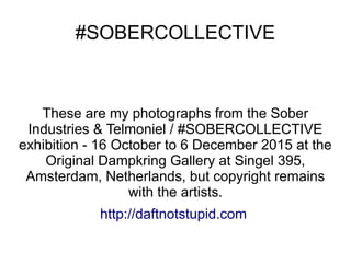 #SOBERCOLLECTIVE
#SOBERCOLLECTIVE
These are my photographs from the Sober
Industries & Telmoniel / #SOBERCOLLECTIVE
exhibition - 16 October to 6 December 2015 at the
Original Dampkring Gallery at Singel 395,
Amsterdam, Netherlands, but copyright remains
with the artists.
http://daftnotstupid.com
 