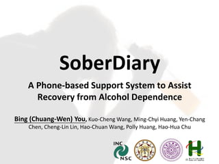 SoberDiary
A Phone-based Support System to Assist
Recovery from Alcohol Dependence
Bing (Chuang-Wen) You, Kuo-Cheng Wang, Ming-Chyi Huang, Yen-Chang
Chen, Cheng-Lin Lin, Hao-Chuan Wang, Polly Huang, Hao-Hua Chu
 