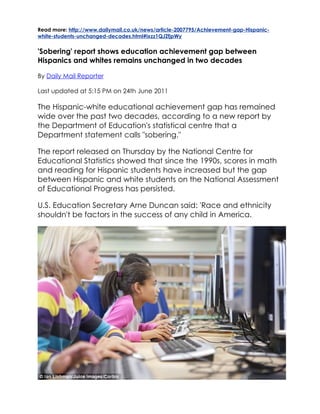Read more: http://www.dailymail.co.uk/news/article-2007795/Achievement-gap-Hispanic-
white-students-unchanged-decades.html#ixzz1QJZfjpWy


'Sobering' report shows education achievement gap between
Hispanics and whites remains unchanged in two decades

By Daily Mail Reporter

Last updated at 5:15 PM on 24th June 2011

The Hispanic-white educational achievement gap has remained
wide over the past two decades, according to a new report by
the Department of Education's statistical centre that a
Department statement calls "sobering."

The report released on Thursday by the National Centre for
Educational Statistics showed that since the 1990s, scores in math
and reading for Hispanic students have increased but the gap
between Hispanic and white students on the National Assessment
of Educational Progress has persisted.

U.S. Education Secretary Arne Duncan said: 'Race and ethnicity
shouldn't be factors in the success of any child in America.
 