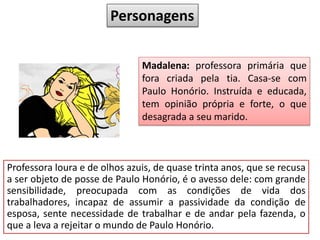 Personagens
Madalena: professora primária que
fora criada pela tia. Casa-se com
Paulo Honório. Instruída e educada,
tem opinião própria e forte, o que
desagrada a seu marido.
Professora loura e de olhos azuis, de quase trinta anos, que se recusa
a ser objeto de posse de Paulo Honório, é o avesso dele: com grande
sensibilidade, preocupada com as condições de vida dos
trabalhadores, incapaz de assumir a passividade da condição de
esposa, sente necessidade de trabalhar e de andar pela fazenda, o
que a leva a rejeitar o mundo de Paulo Honório.
 