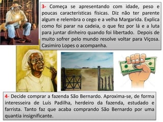 3- Começa se apresentando com idade, peso e
poucas características físicas. Diz não ter parente
algum e relembra o cego e a velha Margarida. Explica
como foi parar na cadeia, o que fez por lá e a luta
para juntar dinheiro quando foi libertado. Depois de
muito sofrer pelo mundo resolve voltar para Viçosa.
Casimiro Lopes o acompanha.
4- Decide comprar a fazenda São Bernardo. Aproxima-se, de forma
interesseira de Luís Padilha, herdeiro da fazenda, estudado e
farrista. Tanto faz que acaba comprando São Bernardo por uma
quantia insignificante.
 