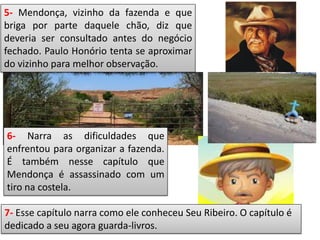 5- Mendonça, vizinho da fazenda e que
briga por parte daquele chão, diz que
deveria ser consultado antes do negócio
fechado. Paulo Honório tenta se aproximar
do vizinho para melhor observação.
6- Narra as dificuldades que
enfrentou para organizar a fazenda.
É também nesse capítulo que
Mendonça é assassinado com um
tiro na costela.
7- Esse capítulo narra como ele conheceu Seu Ribeiro. O capítulo é
dedicado a seu agora guarda-livros.
 