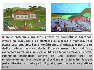 8- Já se passaram cinco anos. Através de empréstimos bancários,
investe em máquinas e na plantação de algodão e mamona. Para
escoar seus produtos, Paulo Honório constrói estradas e passa a se
dedicar cada vez mais ao trabalho. E, para conseguir obter tudo isso,
ele comete as maiores injustiças e utiliza de todos os meios que pode,
garantindo impunidade através de uma grande rede de
relacionamentos. Seus ajudantes são: Gondim, o jornalista local; o
padre Silvestre; e o advogado Nogueira, que manipula os políticos
locais.
 