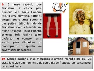 9- É nesse capítulo que
Madalena é citada pela
primeira vez. Paulo Honório
escuta uma conversa, entre os
amigos, sobre umas pernas e
uns peitos. Estão falando de
Madalena. Com a fazenda em
ótima situação, Paulo Honório
contrata Luís Padilha como
professor e constrói uma
escola para alfabetizar os
empregados e agradar ao
governador do Alagoas.
10- Manda buscar a mãe Margarida e arranja moradia pra ela. Vai
visitá-la e vive um momento de como diz de fraqueza por se comover
com a velhinha.
 