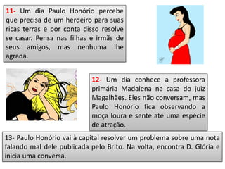 11- Um dia Paulo Honório percebe
que precisa de um herdeiro para suas
ricas terras e por conta disso resolve
se casar. Pensa nas filhas e irmãs de
seus amigos, mas nenhuma lhe
agrada.
12- Um dia conhece a professora
primária Madalena na casa do juiz
Magalhães. Eles não conversam, mas
Paulo Honório fica observando a
moça loura e sente até uma espécie
de atração.
 