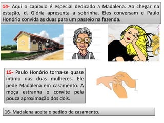 14- Aqui o capítulo é especial dedicado a Madalena. Ao chegar na
estação, d. Glória apresenta a sobrinha. Eles conversam e Paulo
Honório convida as duas para um passeio na fazenda.
15- Paulo Honório torna-se quase
íntimo das duas mulheres. Ele
pede Madalena em casamento. A
moça estranha o convite pela
pouca aproximação dos dois.
 