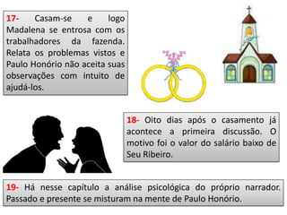 17- Casam-se e logo
Madalena se entrosa com os
trabalhadores da fazenda.
Relata os problemas vistos e
Paulo Honório não aceita suas
observações com intuito de
ajudá-los.
18- Oito dias após o casamento já
acontece a primeira discussão. O
motivo foi o valor do salário baixo de
Seu Ribeiro.
19- Há nesse capítulo a análise psicológica do próprio narrador.
Passado e presente se misturam na mente de Paulo Honório.
 