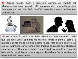 20- Alguns minutos após a discussão, narrada no capítulo 18,
Madalena leva uma xícara de café para o marido como se lhe pedisse
desculpas do ocorrido. Paulo Honório reconhece que a mulher tem
bom coração.
21- Nesse capítulo, Paulo e Madalena discutem novamente. Ela pede
que ele faça umas compras de material didático para a escola e
quando a conta chega, ele fica inconformado, mas decide calar-se. Ao
sair ver Marciano conversando com Padilha enquanto sua obrigação
está por fazer. Quando reclama, o empregado responde e o patrão
bate de forma violenta no empregado. Madalena fica horrorizada e
toma as dores do oprimido.
 