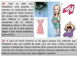 22- Aqui se sabe que
Madalena está grávida. E
mesmo se esforçando para
não magoá-la, Paulo reclama
do atraso nos trabalhos de
Seu Ribeiro e culpa as
conversas de d. Glória.
Madalena chora e lhe conta
como sua tia é uma pessoa
digna e que muito trabalhou
para criá-la.
23- A raiva de Paulo Honório se dá agora porque fica sabendo que
Madalena deu um vestido de seda, com um furo, a Rosa, lençóis e
sapatos a Margarida. Depois detesta olhar o povo da casa conversando
sem lhe dar atenção. Ao final do capítulo, ficamos sabendo que o filho
deles já nasceu e chora sem que ninguém o acalme.
 