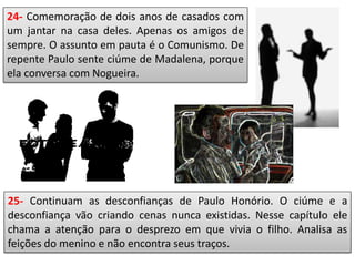 24- Comemoração de dois anos de casados com
um jantar na casa deles. Apenas os amigos de
sempre. O assunto em pauta é o Comunismo. De
repente Paulo sente ciúme de Madalena, porque
ela conversa com Nogueira.
25- Continuam as desconfianças de Paulo Honório. O ciúme e a
desconfiança vão criando cenas nunca existidas. Nesse capítulo ele
chama a atenção para o desprezo em que vivia o filho. Analisa as
feições do menino e não encontra seus traços.
 
