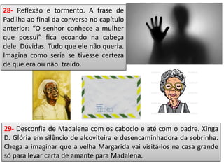 28- Reflexão e tormento. A frase de
Padilha ao final da conversa no capítulo
anterior: “O senhor conhece a mulher
que possui” fica ecoando na cabeça
dele. Dúvidas. Tudo que ele não queria.
Imagina como seria se tivesse certeza
de que era ou não traído.
29- Desconfia de Madalena com os caboclo e até com o padre. Xinga
D. Glória em silêncio de alcoviteira e desencaminhadora da sobrinha.
Chega a imaginar que a velha Margarida vai visitá-los na casa grande
só para levar carta de amante para Madalena.
 