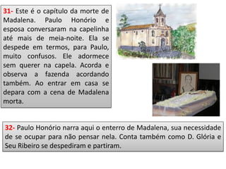 31- Este é o capítulo da morte de
Madalena. Paulo Honório e
esposa conversaram na capelinha
até mais de meia-noite. Ela se
despede em termos, para Paulo,
muito confusos. Ele adormece
sem querer na capela. Acorda e
observa a fazenda acordando
também. Ao entrar em casa se
depara com a cena de Madalena
morta.
32- Paulo Honório narra aqui o enterro de Madalena, sua necessidade
de se ocupar para não pensar nela. Conta também como D. Glória e
Seu Ribeiro se despediram e partiram.
 