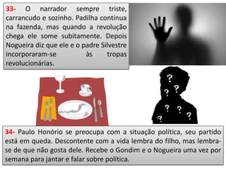 33- O narrador sempre triste,
carrancudo e sozinho. Padilha continua
na fazenda, mas quando a revolução
chega ele some subitamente. Depois
Nogueira diz que ele e o padre Silvestre
incorporaram-se às tropas
revolucionárias.
34- Paulo Honório se preocupa com a situação política, seu partido
está em queda. Descontente com a vida lembra do filho, mas lembra-
se de que não gosta dele. Recebe o Gondim e o Nogueira uma vez por
semana para jantar e falar sobre política.
 