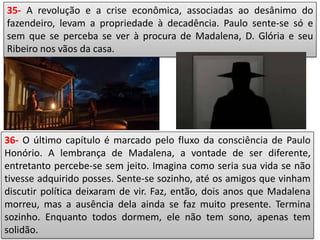 35- A revolução e a crise econômica, associadas ao desânimo do
fazendeiro, levam a propriedade à decadência. Paulo sente-se só e
sem que se perceba se ver à procura de Madalena, D. Glória e seu
Ribeiro nos vãos da casa.
36- O último capítulo é marcado pelo fluxo da consciência de Paulo
Honório. A lembrança de Madalena, a vontade de ser diferente,
entretanto percebe-se sem jeito. Imagina como seria sua vida se não
tivesse adquirido posses. Sente-se sozinho, até os amigos que vinham
discutir política deixaram de vir. Faz, então, dois anos que Madalena
morreu, mas a ausência dela ainda se faz muito presente. Termina
sozinho. Enquanto todos dormem, ele não tem sono, apenas tem
solidão.
 