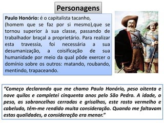 Personagens
Paulo Honório: é o capitalista tacanho,
(homem que se faz por si mesmo),que se
tornou superior à sua classe, passando de
trabalhador braçal a proprietário. Para realizar
esta travessia, foi necessária a sua
desumanização, a coisificação de sua
humanidade por meio da qual pôde exercer o
domínio sobre os outros: matando, roubando,
mentindo, trapaceando.
“Começo declarando que me chamo Paulo Honório, peso oitenta e
nove quilos e completei cinquenta anos pelo São Pedro. A idade, o
peso, as sobrancelhas cerradas e grisalhas, este rosto vermelho e
cabeludo, têm-me rendido muita consideração. Quando me faltavam
estas qualidades, a consideração era menor.”
 