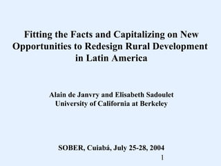 Fitting the Facts and Capitalizing on New
Opportunities to Redesign Rural Development
in Latin America

Alain de Janvry and Elisabeth Sadoulet
University of California at Berkeley

SOBER, Cuiabá, July 25-28, 2004
1

 