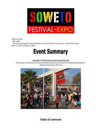 Good morning
Bernadate
The need to bring the Trojan obstacles courses on board on this event as part of the expo
date is on 26th
to 28 sept.. 2014
Copyright © 2014 Soweto Festival Expo (Pty) Ltd
All concepts and elements contained within this document remain the intellectual property of
Soweto Festival Expo (Pty) Ltd
Table of contents
 