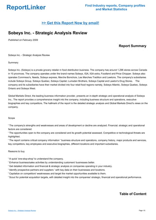 Find Industry reports, Company profiles
ReportLinker                                                                        and Market Statistics



                                          >> Get this Report Now by email!

Sobeys Inc. - Strategic Analysis Review
Published on February 2009

                                                                                                               Report Summary

Sobeys Inc. - Strategic Analysis Review


Summary


Sobeys Inc. (Sobeys) is a private grocery retailer in food distribution business. The company has around 1,296 stores across Canada
in 10 provinces. The company operates under the brand names Sobeys, IGA, IGA extra, Foodland and Price Chopper. Sobeys also
operates Commisso's, Needs, Sobeys express, Marche Bonichoix, Les Marches Tradition and Lawtons. The company's subsidiaries
include Sobeys Group, Sobeys Quebec, Sobeys Capital, Lumsden Brothers, Sobeys Capital and Lawton's Drug Stores.                The
company and its subsidiaries have their market divided into four retail food regions namely, Sobeys Atlantic, Sobeys Quebec, Sobeys
Ontario and Sobeys West.


Global Markets Direct, the leading business information provider, presents an in-depth strategic and operational analysis of Sobeys
Inc.. The report provides a comprehensive insight into the company, including business structure and operations, executive
biographies and key competitors. The hallmark of the report is the detailed strategic analysis and Global Markets Direct's views on the
company.



Scope


' The company's strengths and weaknesses and areas of development or decline are analyzed. Financial, strategic and operational
factors are considered.
' The opportunities open to the company are considered and its growth potential assessed. Competitive or technological threats are
highlighted.
' The report contains critical company information ' business structure and operations, company history, major products and services,
key competitors, key employees and executive biographies, different locations and important subsidiaries.


Reasons to buy


' A quick 'one-stop-shop' to understand the company.
' Enhance business/sales activities by understanding customers' businesses better.
' Get detailed information and financial & strategic analysis on companies operating in your industry.
' Identify prospective partners and suppliers ' with key data on their businesses and locations.
' Capitalize on competitors' weaknesses and target the market opportunities available to them.
' Scout for potential acquisition targets, with detailed insight into the companies' strategic, financial and operational performance.




                                                                                                               Table of Content



Sobeys Inc. - Strategic Analysis Review                                                                                            Page 1/5
 