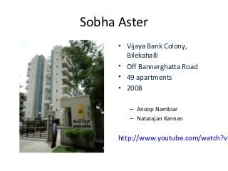 Sobha Aster
      • Vijaya Bank Colony,
        Bilekahalli
      • Off Bannerghatta Road
      • 49 apartments
      • 2008

         – Anoop Nambiar
         – Natarajan Kannan


      http://www.youtube.com/watch?v=
 