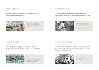 THE AMENITIES
CLUB 2 TIMES
WATER WORLD
60m+ long swimming pool, a kids pool, indoor
temperature controlled 25m pool and an island deck
It will be no less than coming back
to a resort every day. Indulge in
the luxury of swimming or simply
flip through the seasons best
sellers by the pool side.
LONG INNINGS
SPORTS & SPORTS
3 tennis courts, 3 tt tables, 2 indoor badminton courts
1 squash court, 1 skating rink, 1 volleyball court and a
full size basketball court
A near actual size, 90m dia cricket ground with a
professional pitch, green outfield and pavilion sit outs
Enjoy your weekends playing a
T20 match with your son or simply
watch a friendly match from the
pavilion sit outs. A priceless
privilege for Sobha City residents.
Whet your sports appetite with a
bouquet of over 16 sports.
Are you game?
Two oval shaped clubhouses with 40,000 sq.ft. of
sports and social amenities
Whether you are interested in
sweating it out or dining; in mood
for relaxation or meeting with
friends, we have got it covered twice
over for you.
 