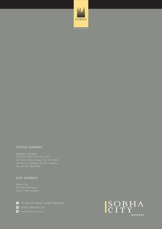 g u r g a o n
C I T Ywww.sobhacity.comw
+91 880 067 8866, +91 880 099 3066t
sales.ncr@sobha.come
Sobha City
Chintels Metropolis,
Sector 108, Gurgaon
SITE ADDRESS
OFFICE ADDRESS
5th Floor, Rider House, Plot No 136-P
Sector 44, Gurgaon 122003, Haryana
Tel. +91 124 485 5555
Sobha Limited
(Formerly Sobha Developers Ltd.)
 