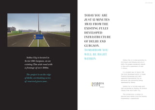 THE LOCATION
Sobha City is located in
Sector 108, Gurgaon, on an
existing 75m wide road with
a frontage of over 500m.
The project is on the edge
of Delhi, overlooking acres
of reserved green zone.
g u r g a o n
C I T Y
C I T Y
Sobha City is in close proximity to
IGI Airport and Dwarka sub-city in
Delhi, the largest residential suburb
in Asia with a population of over
1.1 million.
It is located next to Sector 109,
the most developed sector in Upper
Dwarka Expressway and right
opposite International City, an
exclusive villa community being
developed by Sobha.
Sobha City is minutes away and
well connected to Dwarka, IGI Airport,
Udyog Vihar and Cyber City.
The connectivity is certain to
become even better once the Dwarka
Expressway is operational.
TODAY YOU ARE
JUST 15 MINUTES
AWAY FROM THE
EXISTING FULLY
DEVELOPED
INFRASTRUCTURE
OF DELHI AND
GURGAON.
TOMORROW YOU
WILL BE RIGHT
WITHIN.
 
