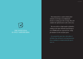 Post independence, modern India’s first
initiative to develop a new Diplomatic
Enclave is coming up in the vicinity. This will
redefine the infrastructure in the entire area.
25,000 units are expected to be ready
for handover in the next four years.
The area will see a high number of families
settling in the Upper Dwarka Expressway as
over
It is around the same time, when phase 1
of Sobha City, will also be nearing possession
hence making it a ready location for you to
move in.
THE POTENTIAL
IS ONLY NORTHWARDS.
THE LOCATION
 