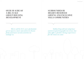 There will be 8.5+ acre of absolute
green spaces; more amenities to choose
from and more social activities to
indulge in.
Sobha City will not only have
uninterrupted magnificent views, but
also offer a fresher living experience
for the times to come.
SURROUNDED BY
DELHI'S RESERVED
GREENS AND EXCLUSIVE
VILLA COMMUNITIES
OVER 39 ACRE OF
A BIG SCALE
GROUP HOUSING
DEVELOPMENT
THE DEVELOPMENT
 