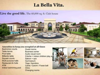 La Bella Vita.
Live the good life. The 60,000 sq. ft. Club house




 Amenities to keep you occupied at all times
 Badminton courts      Guest rooms
 Table tennis          Business center
 Pool table            Audio visual room
 Billiards table       Crèche + indoor children play area
 Squash courts         Saloon + spa
 Multi-purpose halls   Gymnasium
 Restaurant & Cafe     Yoga / Aerobics
 ATM                   Cards / Carom / Fosse ball
 Indoor swimming pool  Clinic
                       Changing rooms
 