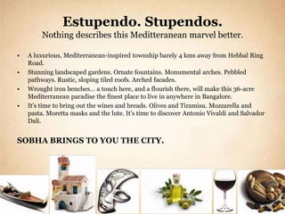 Estupendo. Stupendos.
         Nothing describes this Meditteranean marvel better.

•   A luxurious, Mediterranean-inspired township barely 4 kms away from Hebbal Ring
    Road.
•   Stunning landscaped gardens. Ornate fountains. Monumental arches. Pebbled
    pathways. Rustic, sloping tiled roofs. Arched facades.
•   Wrought iron benches… a touch here, and a flourish there, will make this 36-acre
    Mediterranean paradise the finest place to live in anywhere in Bangalore.
•   It’s time to bring out the wines and breads. Olives and Tiramisu. Mozzarella and
    pasta. Moretta masks and the lute. It’s time to discover Antonio Vivaldi and Salvador
    Dali.


SOBHA BRINGS TO YOU THE CITY.
 
