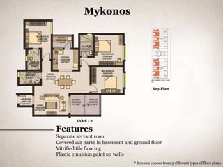 Mykonos




                                             Key Plan




        TYPE - 2

Features
Separate servant room
Covered car parks in basement and ground floor
Vitrified tile flooring
Plastic emulsion paint on walls
                                  * You can choose from 5 different types of floor plans
 