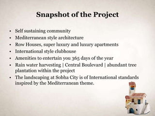 Snapshot of the Project

• Self sustaining community
• Mediterranean style architecture
• Row Houses, super luxury and luxury apartments
• International style clubhouse
• Amenities to entertain you 365 days of the year
• Rain water harvesting | Central Boulevard | abundant tree
  plantation within the project
• The landscaping at Sobha City is of International standards
  inspired by the Mediterranean theme.
 