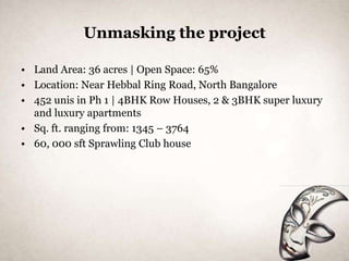 Unmasking the project

• Land Area: 36 acres | Open Space: 65%
• Location: Near Hebbal Ring Road, North Bangalore
• 452 unis in Ph 1 | 4BHK Row Houses, 2 & 3BHK super luxury
  and luxury apartments
• Sq. ft. ranging from: 1345 – 3764
• 60, 000 sft Sprawling Club house
 