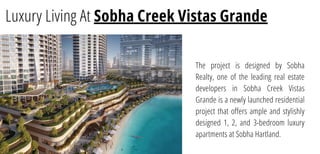 Luxury Living At Sobha Creek Vistas Grande
The project is designed by Sobha
Realty, one of the leading real estate
developers in Sobha Creek Vistas
Grande is a newly launched residential
project that offers ample and stylishly
designed 1, 2, and 3-bedroom luxury
apartments at Sobha Hartland.
 