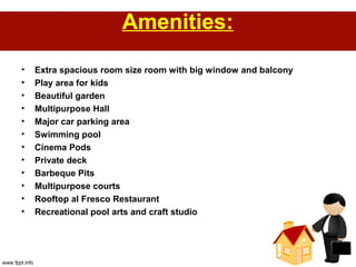 Amenities:
• Extra spacious room size room with big window and balcony
• Play area for kids
• Beautiful garden
• Multipurpose Hall
• Major car parking area
• Swimming pool
• Cinema Pods
• Private deck
• Barbeque Pits
• Multipurpose courts
• Rooftop al Fresco Restaurant
• Recreational pool arts and craft studio
 