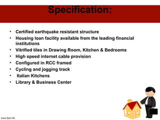 Specification:
• Certified earthquake resistant structure
• Housing loan facility available from the leading financial
institutions
• Vitrified tiles in Drawing Room, Kitchen & Bedrooms
• High speed internet cable provision
• Configured in RCC framed
• Cycling and jogging track
• Italian Kitchens
• Library & Business Center
 