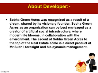 About Developer:-
• Sobha Green Acres was recognized as a result of a
dream, shared by its visionary founder. Sobha Green
Acres as an organization can be best envisaged as a
creator of artificial social infrastructure, where
modern life blooms, in collaboration with the
environment. The ascent of Sobha Green Acres to
the top of the Real Estate acme is a direct product of
Mr.Sushil foresight and his dynamic management.
 