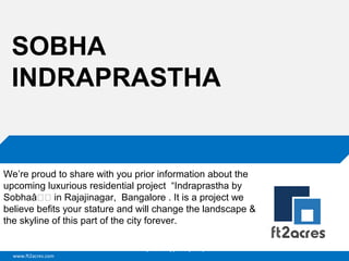 SOBHA
INDRAPRASTHA

We’re proud to share with you prior information about the
upcoming luxurious residential project “Indraprastha by
Sobhaâ€€ in Rajajinagar, Bangalore . It is a project we
believe befits your stature and will change the landscape &
the skyline of this part of the city forever.
Cloud | Mobility| Analytics | RIMS
www.ft2acres.com

 