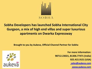 Sobha Developers has launched Sobha International City
  Gurgaon, a mix of high end villas and super luxurious
          apartments on Dwarka Expressway


      Brought to you by Aukeva, Official Channel Partner for Sobha

                                                      For more information:
                                            98712.23021, 81306.77471 (India)
                                                         925.415.9151 (USA)
                                                          sales@aukeva.com
                                                           www.aukeva.com
 