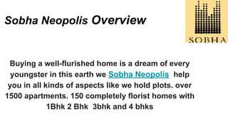 Sobha Neopolis Overview
Buying a well-flurished home is a dream of every
youngster in this earth we Sobha Neopolis help
you in all kinds of aspects like we hold plots. over
1500 apartments. 150 completely florist homes with
1Bhk 2 Bhk 3bhk and 4 bhks
 