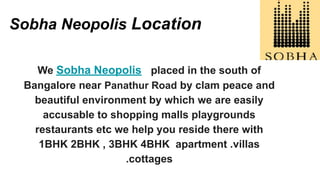 Sobha Neopolis Location
We Sobha Neopolis placed in the south of
Bangalore near Panathur Road by clam peace and
beautiful environment by which we are easily
accusable to shopping malls playgrounds
restaurants etc we help you reside there with
1BHK 2BHK , 3BHK 4BHK apartment .villas
.cottages
 