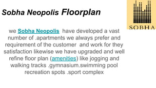 Sobha Neopolis Floorplan
we Sobha Neopolis have developed a vast
number of .apartments we always prefer and
requirement of the customer and work for they
satisfaction likewise we have upgraded and well
refine floor plan (amenities) like jogging and
walking tracks .gymnasium.swimming pool
recreation spots .sport complex
 
