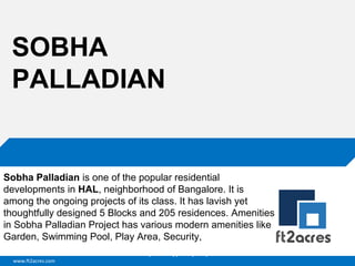 SOBHA
PALLADIAN

Sobha Palladian is one of the popular residential
developments in HAL, neighborhood of Bangalore. It is
among the ongoing projects of its class. It has lavish yet
thoughtfully designed 5 Blocks and 205 residences. Amenities
in Sobha Palladian Project has various modern amenities like
Garden, Swimming Pool, Play Area, Security,
Cloud | Mobility| Analytics | RIMS
www.ft2acres.com

 