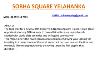 SOBHA SQUARE YELAHANKA
MOB:+91 959 111 7095
About us
The long wait for a new SOBHA Property in NorthBangalore is over, This is great
opportunity for any SOBHA lover to own a flat in this area in pre-launch.
Loaded with world class aminities and with good connectivity
This Project offers the much conveniance and peaceful living your looking for
investing in a home is one of the most important decision in one's life time and
we would like to congratulate you on having taken the first step in that
direction. .
EMAIL : sobhaenquiry@gmail.com
 
