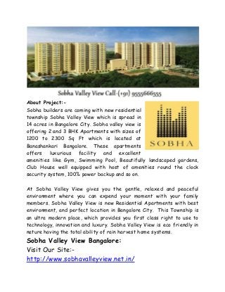 About Project:-
Sobha builders are coming with new residential
township Sobha Valley View which is spread in
14 acres in Bangalore City. Sobha valley view is
offering 2 and 3 BHK Apartments with sizes of
1200 to 2300 Sq Ft which is located at
Banashankari Bangalore. These apartments
offers luxurious facility and excellent
amenities like Gym, Swimming Pool, Beautifully landscaped gardens,
Club House well equipped with host of amenities round the clock
security system, 100% power backup and so on.
At Sobha Valley View gives you the gentle, relaxed and peaceful
environment where you can expend your moment with your family
members. Sobha Valley View is new Residential Apartments with best
environment, and perfect location in Bangalore City. This Township is
an ultra modern place, which provides you first class right to use to
technology, innovation and luxury. Sobha Valley View is eco friendly in
nature having the total ability of rain harvest home systems.
Sobha Valley View Bangalore:
Visit Our Site:-
http://www.sobhavalleyview.net.in/
 